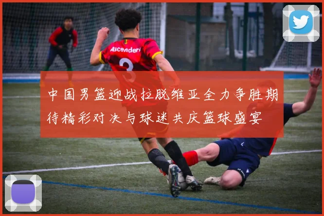 中国男篮迎战拉脱维亚全力争胜期待精彩对决与球迷共庆篮球盛宴